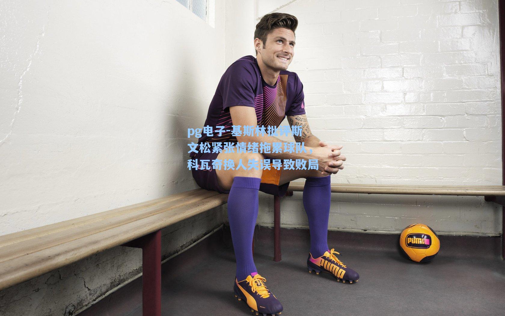 基斯林批评斯文松紧张情绪拖累球队,科瓦奇换人失误导致败局