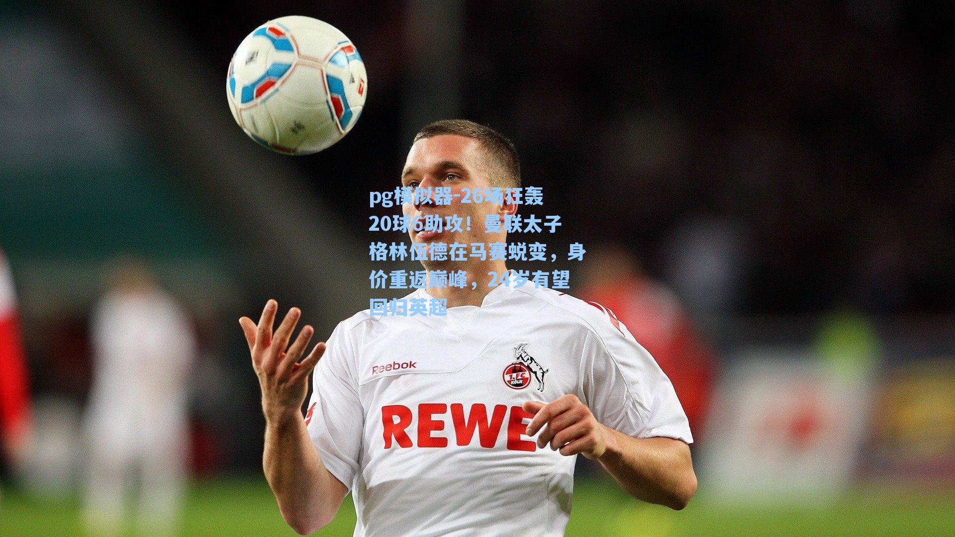 26场狂轰20球6助攻！曼联太子格林伍德在马赛蜕变，身价重返巅峰，24岁有望回归英超